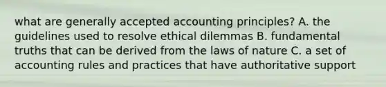 what are <a href='https://www.questionai.com/knowledge/kwjD9YtMH2-generally-accepted-accounting-principles' class='anchor-knowledge'>generally accepted accounting principles</a>? A. the guidelines used to resolve ethical dilemmas B. fundamental truths that can be derived from the laws of nature C. a set of accounting rules and practices that have authoritative support