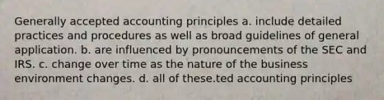 Generally accepted accounting principles a. include detailed practices and procedures as well as broad guidelines of general application. b. are influenced by pronouncements of the SEC and IRS. c. change over time as the nature of the business environment changes. d. all of these.ted accounting principles