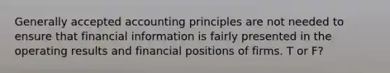 Generally accepted accounting principles are not needed to ensure that financial information is fairly presented in the operating results and financial positions of firms. T or F?