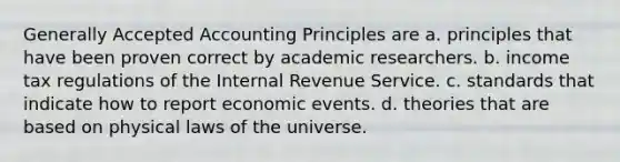 Generally Accepted Accounting Principles are a. principles that have been proven correct by academic researchers. b. income tax regulations of the Internal Revenue Service. c. standards that indicate how to report economic events. d. theories that are based on physical laws of the universe.