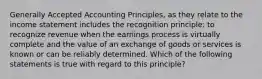 Generally Accepted Accounting Principles, as they relate to the income statement includes the recognition principle: to recognize revenue when the earnings process is virtually complete and the value of an exchange of goods or services is known or can be reliably determined. Which of the following statements is true with regard to this principle?