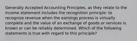 Generally Accepted Accounting Principles, as they relate to the income statement includes the recognition principle: to recognize revenue when the earnings process is virtually complete and the value of an exchange of goods or services is known or can be reliably determined. Which of the following statements is true with regard to this principle?