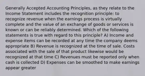 Generally Accepted Accounting Principles, as they relate to the Income Statement includes the recognition principle: to recognize revenue when the earnings process is virtually complete and the value of an exchange of goods or services is known or can be reliably determined. Which of the following statements is true with regard to this principle? A) Income and expense items can be recorded at any time the company deems appropriate B) Revenue is recognized at the time of sale. Costs associated with the sale of that product likewise would be recognized at that time C) Revenues must be reported only when cash is collected D) Expenses can be smoothed to make earnings appear greater