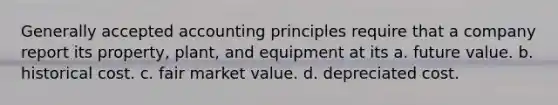 Generally accepted accounting principles require that a company report its property, plant, and equipment at its a. future value. b. historical cost. c. fair market value. d. depreciated cost.