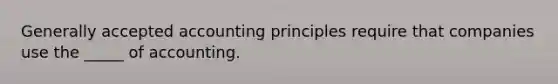 Generally accepted accounting principles require that companies use the _____ of accounting.