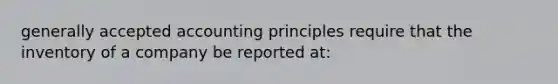 <a href='https://www.questionai.com/knowledge/kwjD9YtMH2-generally-accepted-accounting-principles' class='anchor-knowledge'>generally accepted accounting principles</a> require that the inventory of a company be reported at: