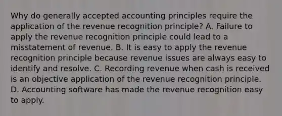 Why do generally accepted accounting principles require the application of the revenue recognition principle? A. Failure to apply the revenue recognition principle could lead to a misstatement of revenue. B. It is easy to apply the revenue recognition principle because revenue issues are always easy to identify and resolve. C. Recording revenue when cash is received is an objective application of the revenue recognition principle. D. Accounting software has made the revenue recognition easy to apply.