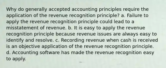 Why do generally accepted accounting principles require the application of the revenue recognition principle? a. Failure to apply the revenue recognition principle could lead to a misstatement of revenue. b. It is easy to apply the revenue recognition principle because revenue issues are always easy to identify and resolve. c. Recording revenue when cash is received is an objective application of the revenue recognition principle. d. Accounting software has made the revenue recognition easy to apply.