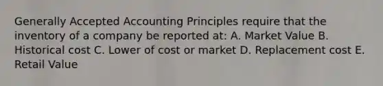 Generally Accepted Accounting Principles require that the inventory of a company be reported at: A. Market Value B. Historical cost C. Lower of cost or market D. Replacement cost E. Retail Value