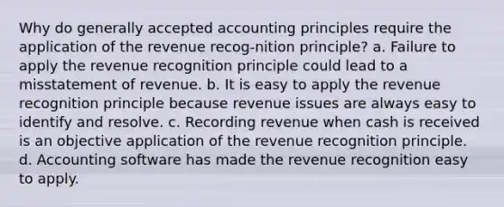 Why do <a href='https://www.questionai.com/knowledge/kwjD9YtMH2-generally-accepted-accounting-principles' class='anchor-knowledge'>generally accepted accounting principles</a> require the application of the revenue recog-nition principle? a. Failure to apply the revenue recognition principle could lead to a misstatement of revenue. b. It is easy to apply the revenue recognition principle because revenue issues are always easy to identify and resolve. c. Recording revenue when cash is received is an objective application of the revenue recognition principle. d. Accounting software has made the revenue recognition easy to apply.