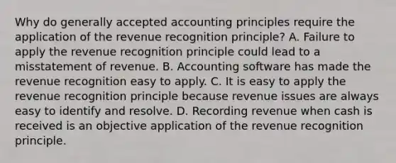 Why do generally accepted accounting principles require the application of the revenue recognition principle? A. Failure to apply the revenue recognition principle could lead to a misstatement of revenue. B. Accounting software has made the revenue recognition easy to apply. C. It is easy to apply the revenue recognition principle because revenue issues are always easy to identify and resolve. D. Recording revenue when cash is received is an objective application of the revenue recognition principle.