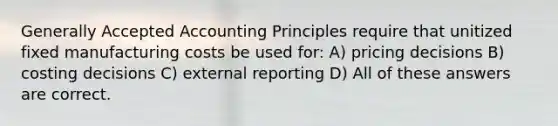 Generally Accepted Accounting Principles require that unitized fixed manufacturing costs be used for: A) pricing decisions B) costing decisions C) external reporting D) All of these answers are correct.