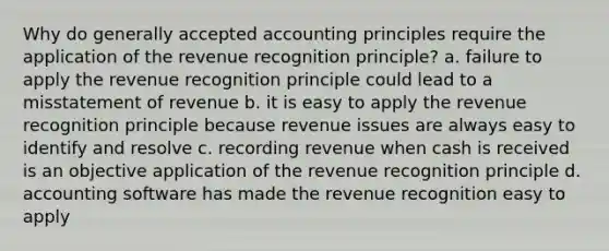 Why do generally accepted accounting principles require the application of the revenue recognition principle? a. failure to apply the revenue recognition principle could lead to a misstatement of revenue b. it is easy to apply the revenue recognition principle because revenue issues are always easy to identify and resolve c. recording revenue when cash is received is an objective application of the revenue recognition principle d. accounting software has made the revenue recognition easy to apply