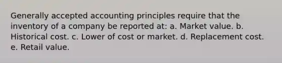 Generally accepted accounting principles require that the inventory of a company be reported at: a. Market value. b. Historical cost. c. Lower of cost or market. d. Replacement cost. e. Retail value.