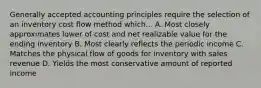 Generally accepted accounting principles require the selection of an inventory cost flow method which... A. Most closely approximates lower of cost and net realizable value for the ending inventory B. Most clearly reflects the periodic income C. Matches the physical flow of goods for inventory with sales revenue D. Yields the most conservative amount of reported income