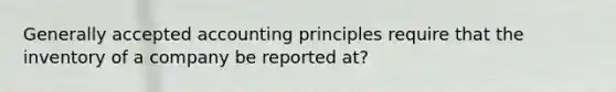 Generally accepted accounting principles require that the inventory of a company be reported at?