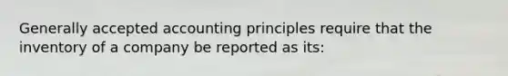 <a href='https://www.questionai.com/knowledge/kwjD9YtMH2-generally-accepted-accounting-principles' class='anchor-knowledge'>generally accepted accounting principles</a> require that the inventory of a company be reported as its: