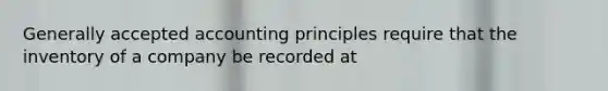 Generally accepted accounting principles require that the inventory of a company be recorded at