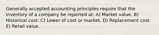 Generally accepted accounting principles require that the inventory of a company be reported at: A) Market value. B) Historical cost. C) Lower of cost or market. D) Replacement cost. E) Retail value.