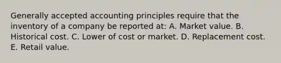 Generally accepted accounting principles require that the inventory of a company be reported at: A. Market value. B. Historical cost. C. Lower of cost or market. D. Replacement cost. E. Retail value.