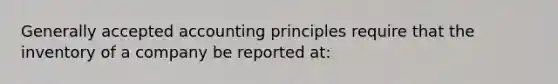 <a href='https://www.questionai.com/knowledge/kwjD9YtMH2-generally-accepted-accounting-principles' class='anchor-knowledge'>generally accepted accounting principles</a> require that the inventory of a company be reported at: