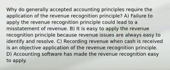 Why do <a href='https://www.questionai.com/knowledge/kwjD9YtMH2-generally-accepted-accounting-principles' class='anchor-knowledge'>generally accepted accounting principles</a> require the application of the revenue recognition principle? A) Failure to apply the revenue recognition principle could lead to a misstatement of revenue. B) It is easy to apply the revenue recognition principle because revenue issues are always easy to identify and resolve. C) Recording revenue when cash is received is an objective application of the revenue recognition principle. D) Accounting software has made the revenue recognition easy to apply.