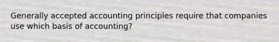 Generally accepted accounting principles require that companies use which basis of accounting?