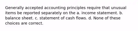 Generally accepted accounting principles require that unusual items be reported separately on the a. income statement. b. balance sheet. c. statement of cash flows. d. None of these choices are correct.