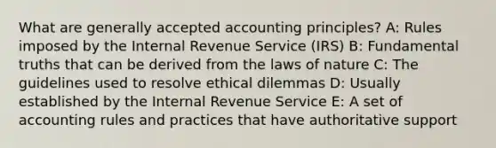 What are generally accepted accounting principles? A: Rules imposed by the Internal Revenue Service (IRS) B: Fundamental truths that can be derived from the laws of nature C: The guidelines used to resolve ethical dilemmas D: Usually established by the Internal Revenue Service E: A set of accounting rules and practices that have authoritative support