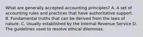 What are generally accepted accounting principles? A. A set of accounting rules and practices that have authoritative support. B. Fundamental truths that can be derived from the laws of nature. C. Usually established by the Internal Revenue Service D. The guidelines used to resolve ethical dilemmas.