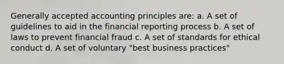 Generally accepted accounting principles are: a. A set of guidelines to aid in the financial reporting process b. A set of laws to prevent financial fraud c. A set of standards for ethical conduct d. A set of voluntary "best business practices"