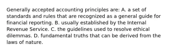 <a href='https://www.questionai.com/knowledge/kwjD9YtMH2-generally-accepted-accounting-principles' class='anchor-knowledge'>generally accepted accounting principles</a> are: A. a set of standards and rules that are recognized as a general guide for financial reporting. B. usually established by the Internal Revenue Service. C. the guidelines used to resolve ethical dilemmas. D. fundamental truths that can be derived from the laws of nature.