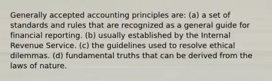 Generally accepted accounting principles are: (a) a set of standards and rules that are recognized as a general guide for financial reporting. (b) usually established by the Internal Revenue Service. (c) the guidelines used to resolve ethical dilemmas. (d) fundamental truths that can be derived from the laws of nature.