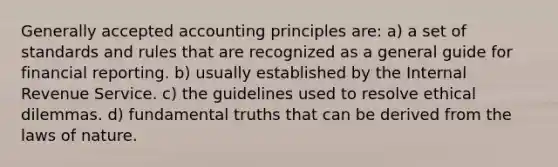 Generally accepted accounting principles are: a) a set of standards and rules that are recognized as a general guide for financial reporting. b) usually established by the Internal Revenue Service. c) the guidelines used to resolve ethical dilemmas. d) fundamental truths that can be derived from the laws of nature.