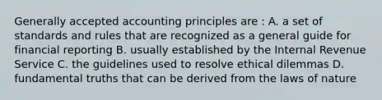 Generally accepted accounting principles are : A. a set of standards and rules that are recognized as a general guide for financial reporting B. usually established by the Internal Revenue Service C. the guidelines used to resolve ethical dilemmas D. fundamental truths that can be derived from the laws of nature