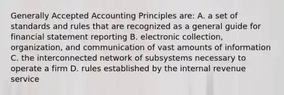 Generally Accepted Accounting Principles are: A. a set of standards and rules that are recognized as a general guide for financial statement reporting B. electronic collection, organization, and communication of vast amounts of information C. the interconnected network of subsystems necessary to operate a firm D. rules established by the internal revenue service