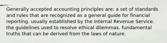 Generally accepted accounting principles are: a set of standards and rules that are recognized as a general guide for financial reporting. usually established by the Internal Revenue Service. the guidelines used to resolve ethical dilemmas. fundamental truths that can be derived from the laws of nature.