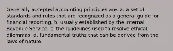 Generally accepted accounting principles are: a. a set of standards and rules that are recognized as a general guide for financial reporting. b. usually established by the Internal Revenue Service. c. the guidelines used to resolve ethical dilemmas. d. fundamental truths that can be derived from the laws of nature.