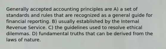 Generally accepted accounting principles are A) a set of standards and rules that are recognized as a general guide for financial reporting. B) usually established by the Internal Revenue Service. C) the guidelines used to resolve ethical dilemmas. D) fundamental truths that can be derived from the laws of nature.