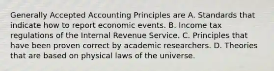 <a href='https://www.questionai.com/knowledge/kwjD9YtMH2-generally-accepted-accounting-principles' class='anchor-knowledge'>generally accepted accounting principles</a> are A. Standards that indicate how to report economic events. B. Income tax regulations of the Internal Revenue Service. C. Principles that have been proven correct by academic researchers. D. Theories that are based on physical laws of the universe.