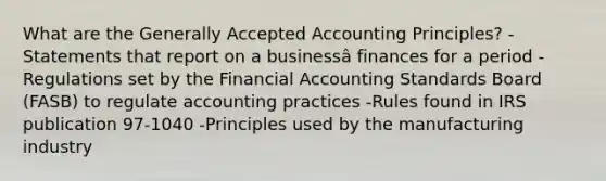 What are the Generally Accepted Accounting Principles? -Statements that report on a businessâ finances for a period -Regulations set by the Financial Accounting Standards Board (FASB) to regulate accounting practices -Rules found in IRS publication 97-1040 -Principles used by the manufacturing industry