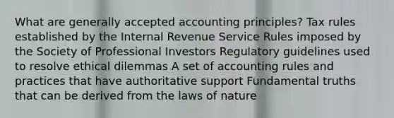 What are generally accepted accounting principles? Tax rules established by the Internal Revenue Service Rules imposed by the Society of Professional Investors Regulatory guidelines used to resolve ethical dilemmas A set of accounting rules and practices that have authoritative support Fundamental truths that can be derived from the laws of nature