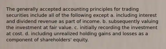 The generally accepted accounting principles for trading securities include all of the following except a. including interest and dividend revenue as part of income. b. subsequently valuing the investment at fair value. c. initially recording the investment at cost. d. including unrealized holding gains and losses as a component of shareholders' equity.