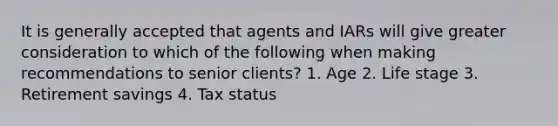 It is generally accepted that agents and IARs will give greater consideration to which of the following when making recommendations to senior clients? 1. Age 2. Life stage 3. Retirement savings 4. Tax status