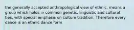 the generally accepted anthropological view of ethnic, means a group which holds in common genetic, linguistic and cultural ties, with special emphasis on culture tradition. Therefore every dance is an ethnic dance form