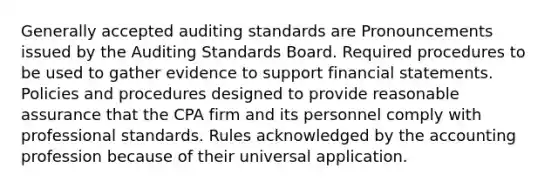 Generally accepted auditing standards are Pronouncements issued by the Auditing Standards Board. Required procedures to be used to gather evidence to support financial statements. Policies and procedures designed to provide reasonable assurance that the CPA firm and its personnel comply with professional standards. Rules acknowledged by the accounting profession because of their universal application.