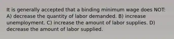 It is generally accepted that a binding minimum wage does NOT: A) decrease the quantity of labor demanded. B) increase unemployment. C) increase the amount of labor supplies. D) decrease the amount of labor supplied.