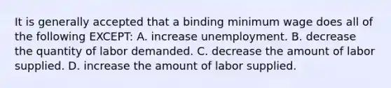 It is generally accepted that a binding minimum wage does all of the following EXCEPT: A. increase unemployment. B. decrease the quantity of labor demanded. C. decrease the amount of labor supplied. D. increase the amount of labor supplied.