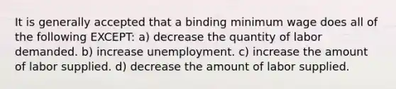 It is generally accepted that a binding minimum wage does all of the following EXCEPT: a) decrease the quantity of labor demanded. b) increase unemployment. c) increase the amount of labor supplied. d) decrease the amount of labor supplied.