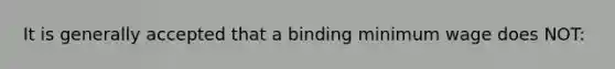 It is generally accepted that a binding minimum wage does NOT: